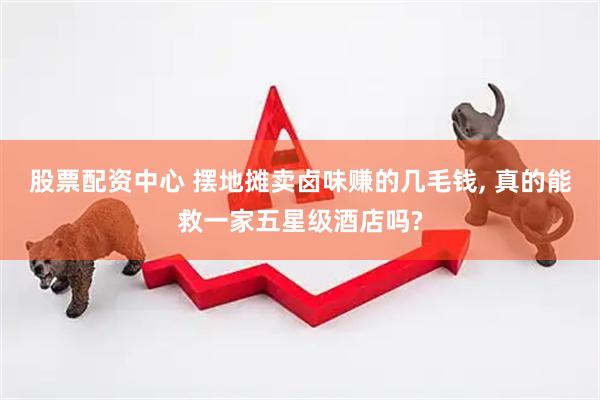 股票配资中心 摆地摊卖卤味赚的几毛钱, 真的能救一家五星级酒店吗?