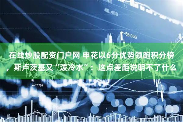 在线炒股配资门户网 申花以6分优势领跑积分榜，斯卢茨基又“泼冷水”：这点差距说明不了什么
