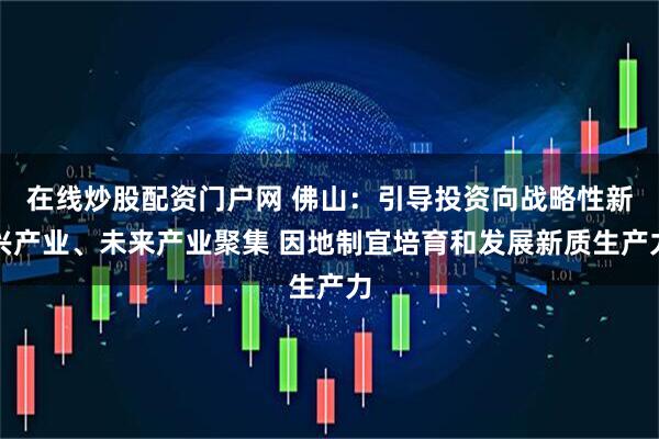 在线炒股配资门户网 佛山：引导投资向战略性新兴产业、未来产业聚集 因地制宜培育和发展新质生产力