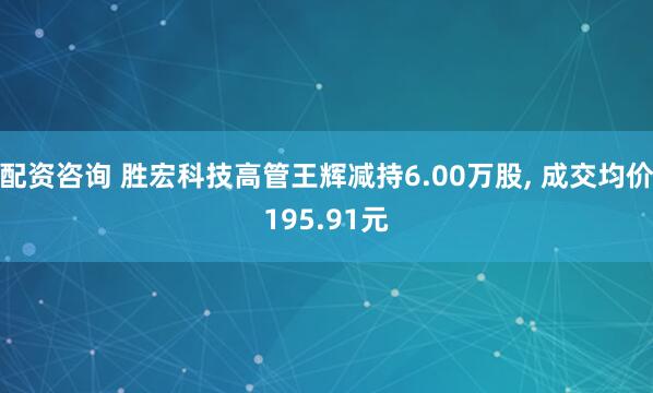 配资咨询 胜宏科技高管王辉减持6.00万股, 成交均价195.91元