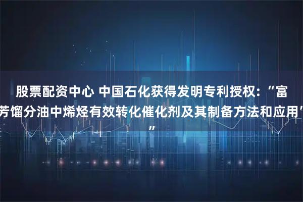 股票配资中心 中国石化获得发明专利授权: “富芳馏分油中烯烃有效转化催化剂及其制备方法和应用”