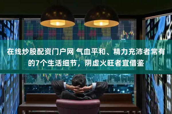 在线炒股配资门户网 气血平和、精力充沛者常有的7个生活细节，阴虚火旺者宜借鉴