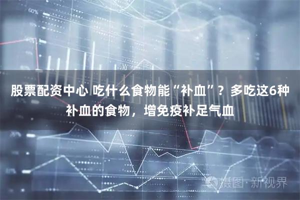 股票配资中心 吃什么食物能“补血”？多吃这6种补血的食物，增免疫补足气血
