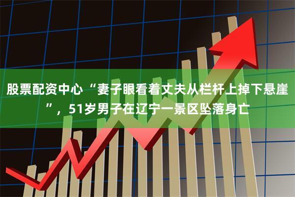股票配资中心 “妻子眼看着丈夫从栏杆上掉下悬崖”，51岁男子在辽宁一景区坠落身亡