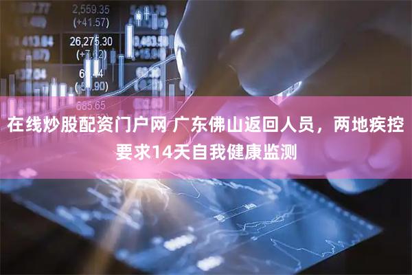 在线炒股配资门户网 广东佛山返回人员，两地疾控要求14天自我健康监测