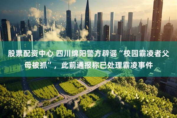 股票配资中心 四川绵阳警方辟谣“校园霸凌者父母被抓”，此前通报称已处理霸凌事件
