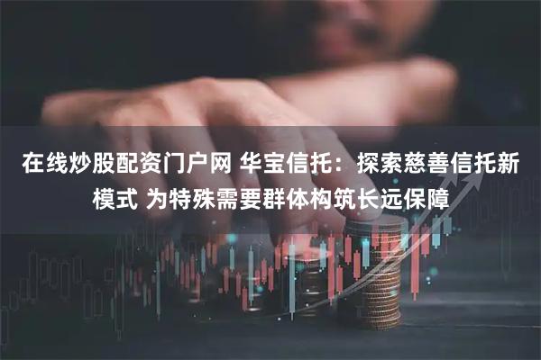 在线炒股配资门户网 华宝信托：探索慈善信托新模式 为特殊需要群体构筑长远保障