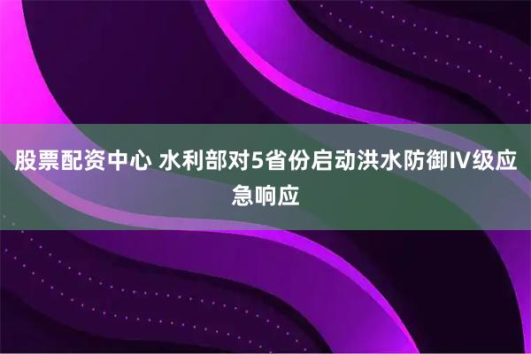 股票配资中心 水利部对5省份启动洪水防御Ⅳ级应急响应