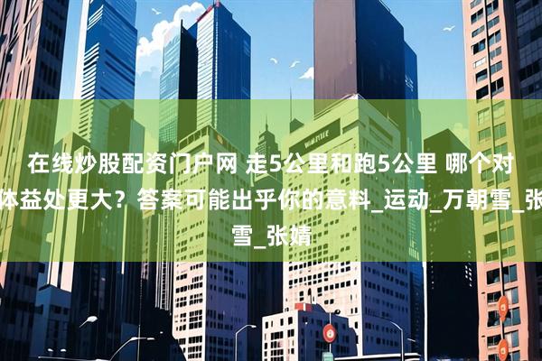 在线炒股配资门户网 走5公里和跑5公里 哪个对身体益处更大？答案可能出乎你的意料_运动_万朝雪_张婧