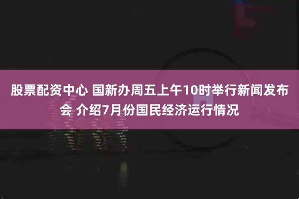 股票配资中心 国新办周五上午10时举行新闻发布会 介绍7月份国民经济运行情况