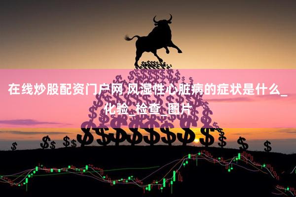 在线炒股配资门户网 风湿性心脏病的症状是什么_化验_检查_图片