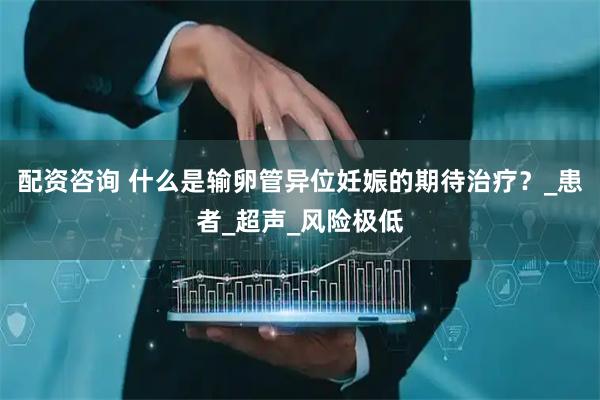 配资咨询 什么是输卵管异位妊娠的期待治疗？_患者_超声_风险极低
