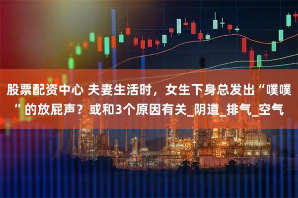 股票配资中心 夫妻生活时，女生下身总发出“噗噗”的放屁声？或和3个原因有关_阴道_排气_空气