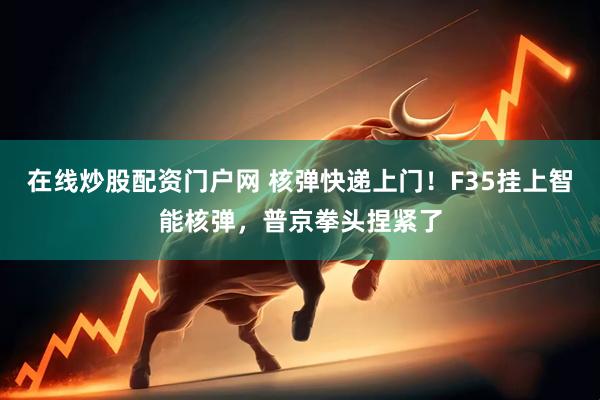 在线炒股配资门户网 核弹快递上门！F35挂上智能核弹，普京拳头捏紧了