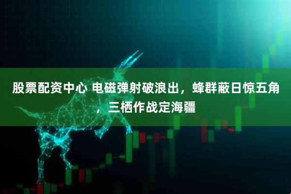 股票配资中心 电磁弹射破浪出，蜂群蔽日惊五角，三栖作战定海疆
