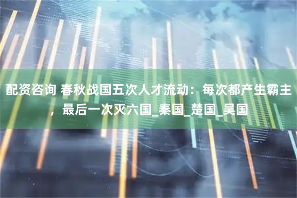 配资咨询 春秋战国五次人才流动：每次都产生霸主，最后一次灭六国_秦国_楚国_吴国