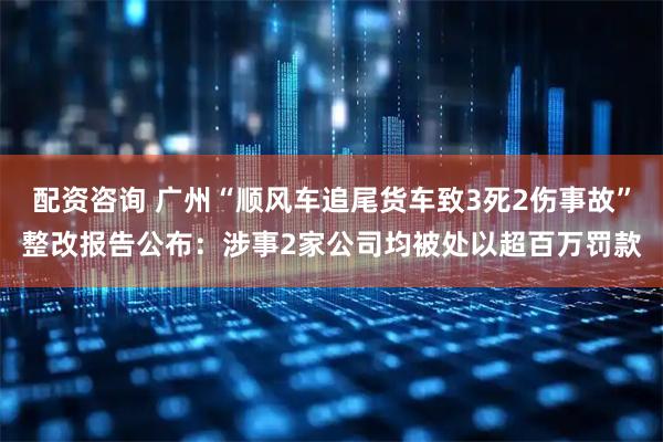 配资咨询 广州“顺风车追尾货车致3死2伤事故”整改报告公布：涉事2家公司均被处以超百万罚款