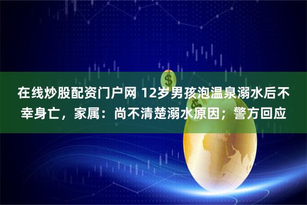 在线炒股配资门户网 12岁男孩泡温泉溺水后不幸身亡，家属：尚不清楚溺水原因；警方回应