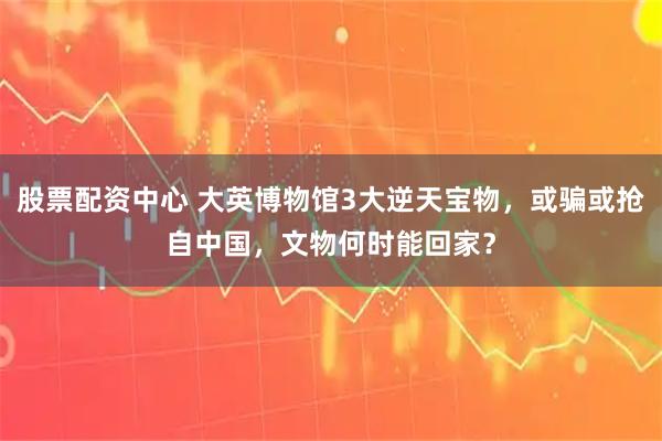 股票配资中心 大英博物馆3大逆天宝物，或骗或抢自中国，文物何时能回家？